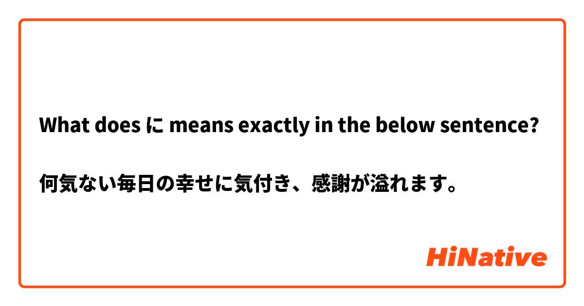 What does に means exactly in the below sentence?

何気ない毎日の幸せに気付き、感謝が溢れます。