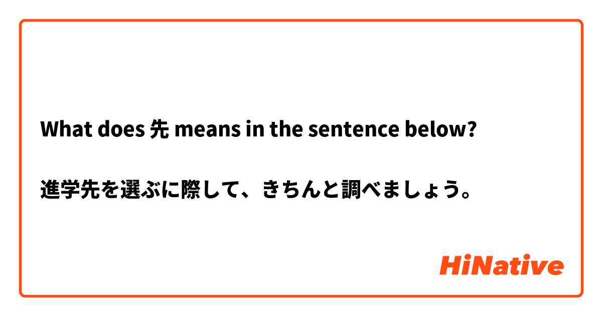 What does 先 means in the sentence below?

進学先を選ぶに際して、きちんと調べましょう。