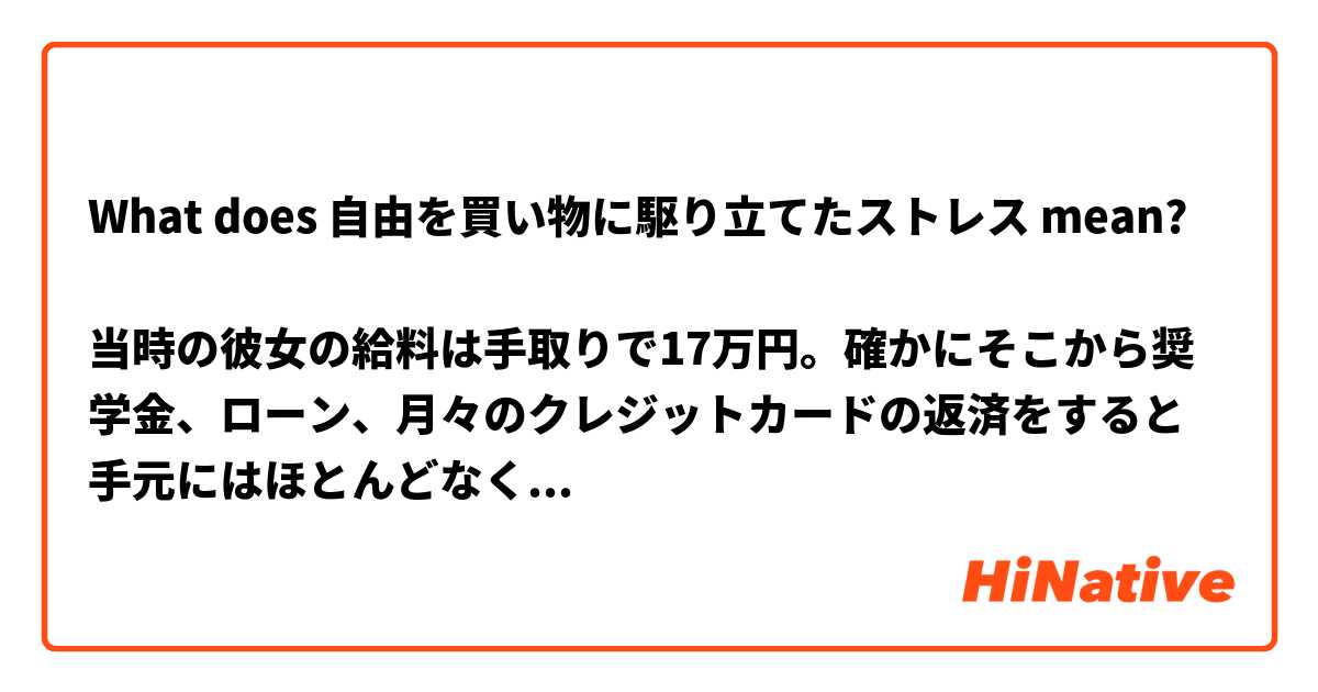 What does 自由を買い物に駆り立てたストレス mean?

当時の彼女の給料は手取りで17万円。確かにそこから奨学金、ローン、月々のクレジットカードの返済をすると手元にはほとんどなくなってしまう。イライラした気持ちに突き動かされるがまま買い物をしたくなることは私も数えきれないほどあるし、実際に衝動買いをしてしまったこともある。店頭にうやうやしくディスプレイされ、ため息まじりに見つめていたあのバッグが、カードを切ったその瞬間に自分のものになる。その束の間の恍惚感たるや。それにしても収支のバランスが狂うほど自由を買い物に駆り立てたストレスとは一体、なんだったのだろう？