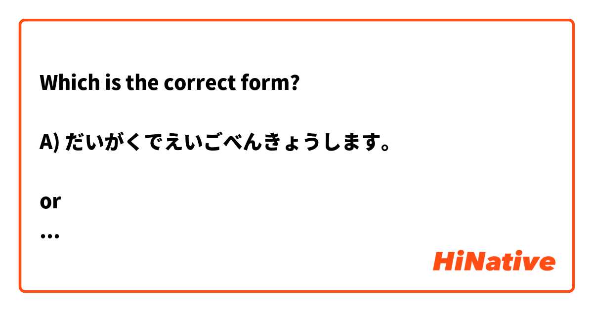 Which is the correct form?

A) だいがくでえいごべんきょうします。

or

B) だいがくでえいごをべんきょうします。 ? は 日本語 で何と言いますか？