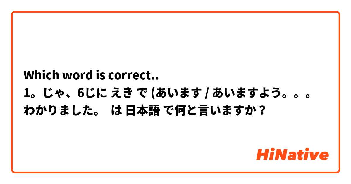 Which word is correct.. 
1。じゃ、6じに えき で (あいます / あいますよう。。。わかりました。
 は 日本語 で何と言いますか？