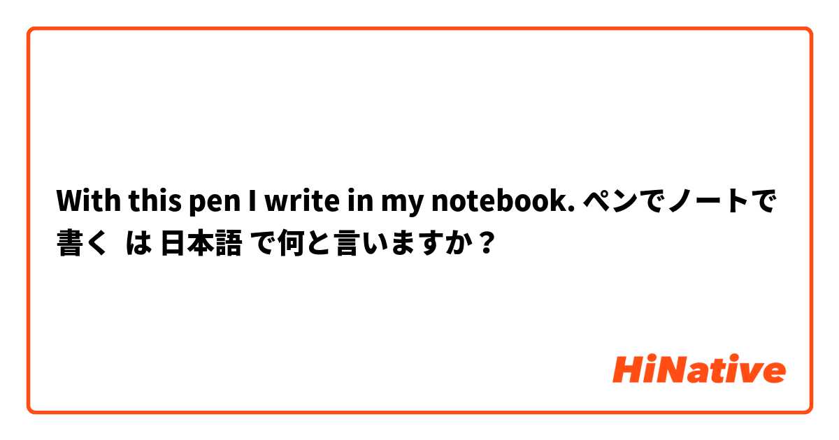 With this pen I write in my notebook. ぺンでノートで書く は 日本語 で何と言いますか？