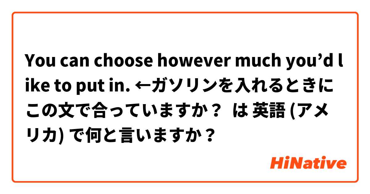 You can choose however much you’d like to put in. ←ガソリンを入れるときにこの文で合っていますか？ は 英語 (アメリカ) で何と言いますか？