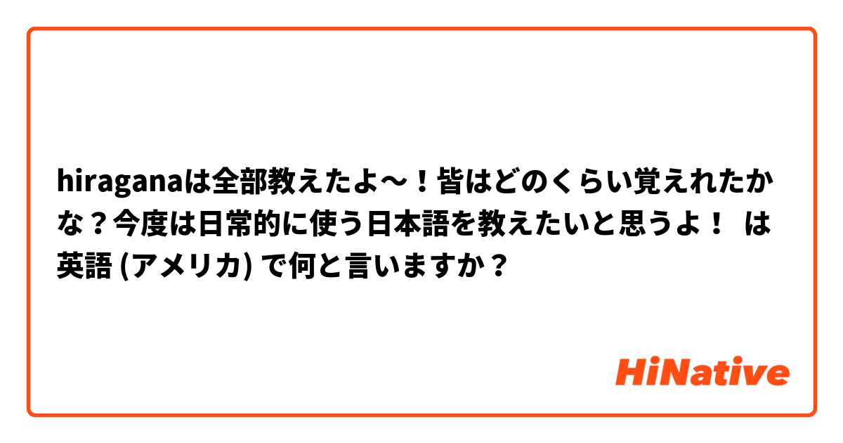 hiraganaは全部教えたよ～！皆はどのくらい覚えれたかな？今度は日常的に使う日本語を教えたいと思うよ！  は 英語 (アメリカ) で何と言いますか？