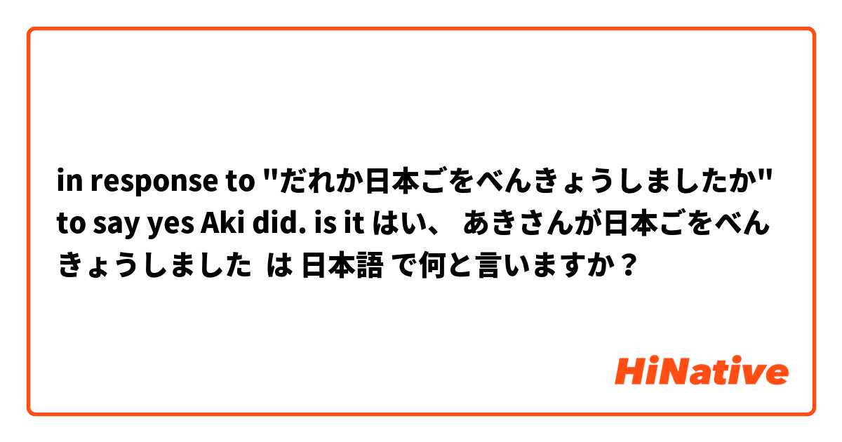 in response to "だれか日本ごをべんきょうしましたか"  to say yes Aki did. is it はい、 あきさんが日本ごをべんきょうしました は 日本語 で何と言いますか？