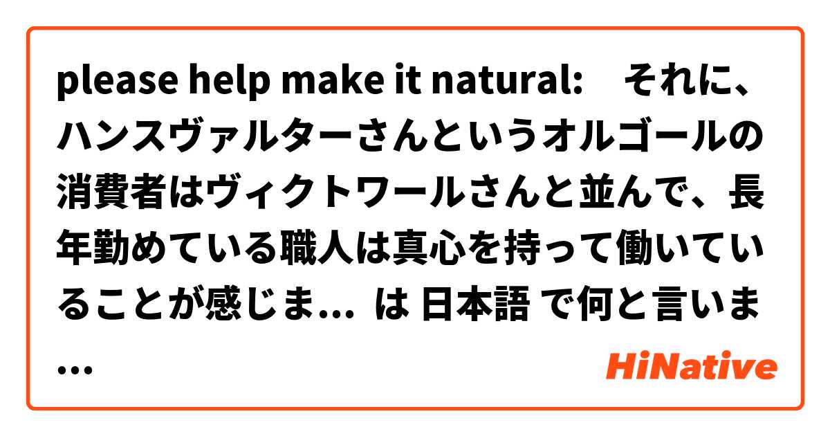 please help make it natural:　それに、ハンスヴァルターさんというオルゴールの消費者はヴィクトワールさんと並んで、長年勤めている職人は真心を持って働いていることが感じました。そして、それを高いレベルできちんと作り続けていることはとても素晴らしいである。 は 日本語 で何と言いますか？