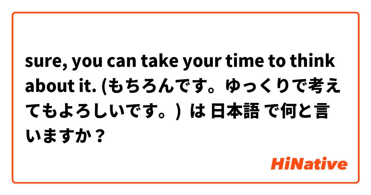 sure, you can take your time to think about it. (もちろんです。ゆっくりで考えてもよろしいです。)  は 日本語 で何と言いますか？