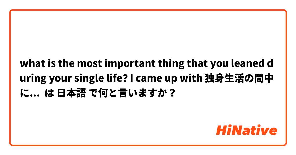 what is the most important thing that you leaned during your single life? I came up with 独身生活の間中には一番の大切なことならってきたのは何でしたか？  は 日本語 で何と言いますか？