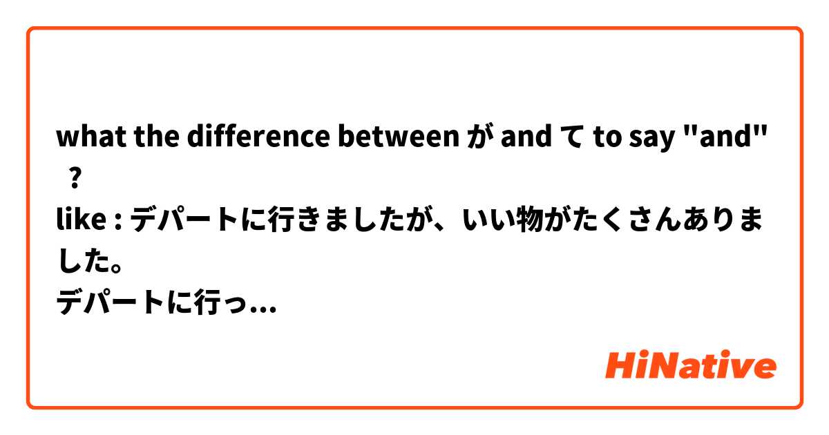 what the difference between が and て to say "and"  ? 
like : デパートに行きましたが、いい物がたくさんありました。 
デパートに行って、いい物がたくさんありました。