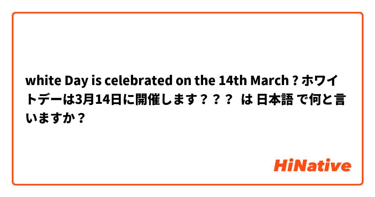 white Day is celebrated on the 14th March ? ホワイトデーは3月14日に開催します？？？ は 日本語 で何と言いますか？