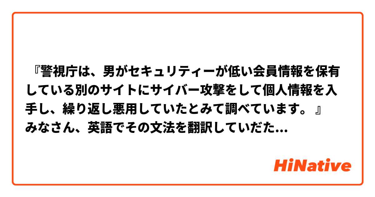  『警視庁は、男がセキュリティーが低い会員情報を保有している別のサイトにサイバー攻撃をして個人情報を入手し、繰り返し悪用していたとみて調べています。 』
みなさん、英語でその文法を翻訳していだたけませんか。
ありがとうございます。