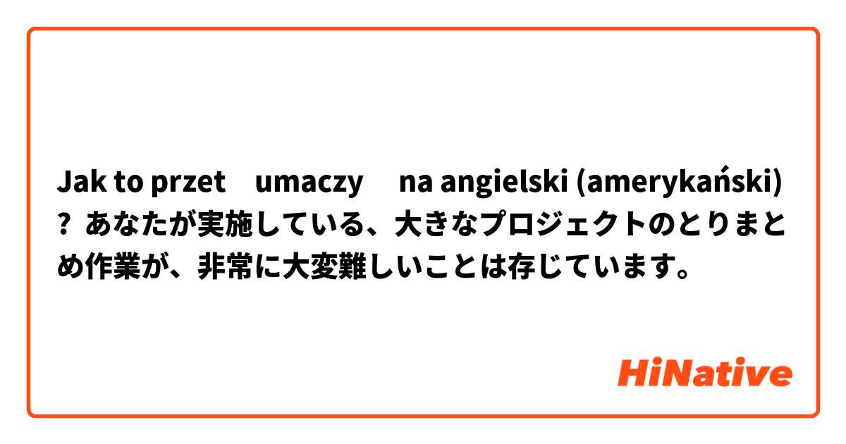 Jak to przetłumaczyć na angielski (amerykański)? あなたが実施している、大きなプロジェクトのとりまとめ作業が、非常に大変難しいことは存じています。