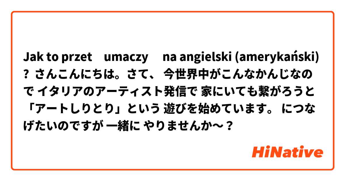 Jak to przetłumaczyć na angielski (amerykański)? ○○さんこんにちは。さて、 今世界中がこんなかんじなので イタリアのアーティスト発信で 家にいても繋がろうと 「アートしりとり」という 遊びを始めています。 ○○につなげたいのですが 一緒に やりませんか〜？ 💕