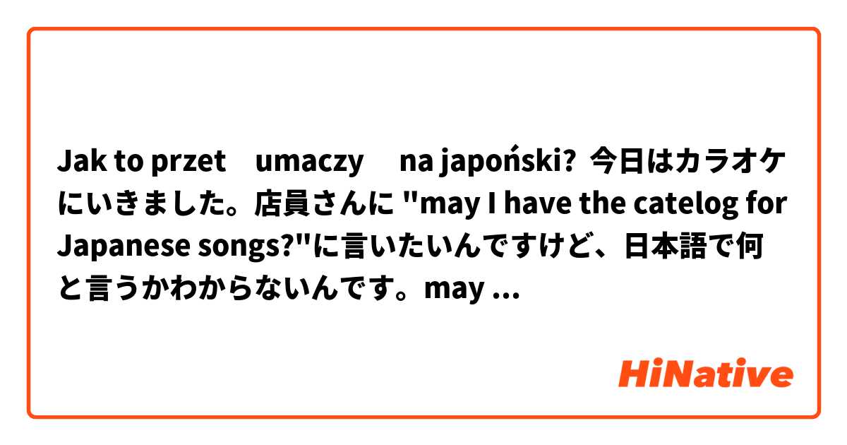 Jak to przetłumaczyć na japoński? 今日はカラオケにいきました。店員さんに "may I have the catelog for Japanese songs?"に言いたいんですけど、日本語で何と言うかわからないんです。may I have the catelog for Japanese songsの日本語を教えてください。ありがとうございます^_^