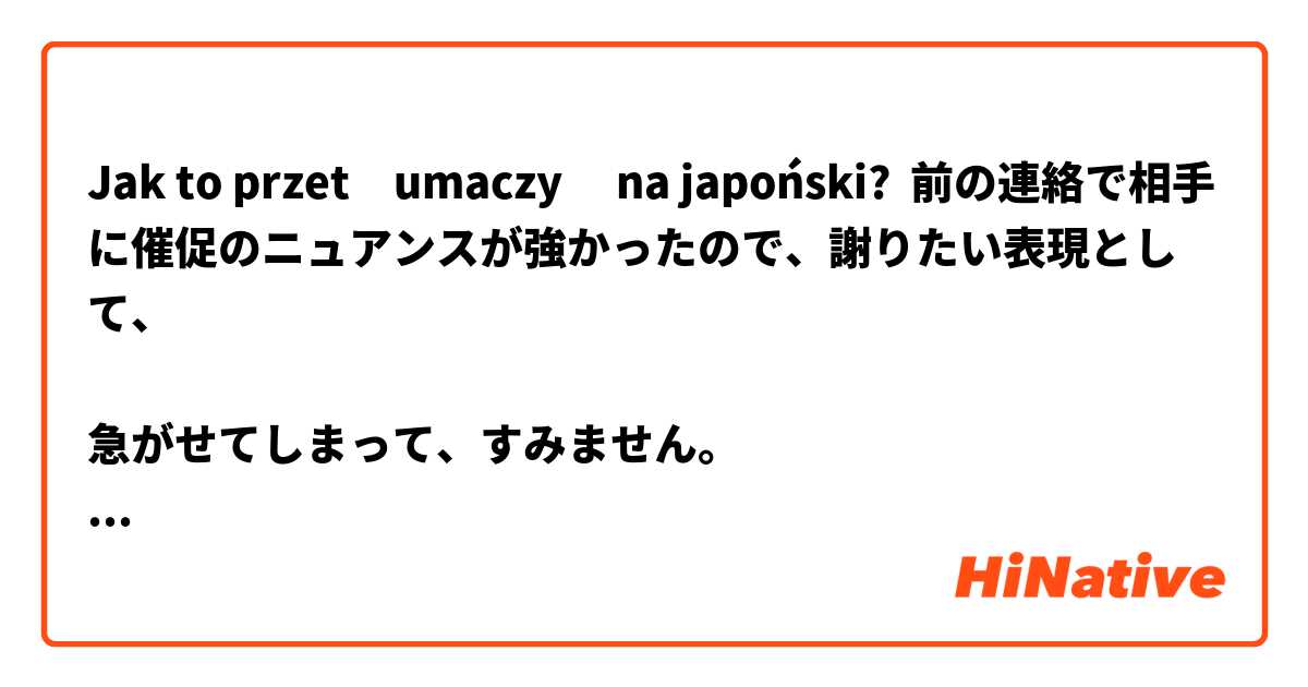 Jak to przetłumaczyć na japoński? 前の連絡で相手に催促のニュアンスが強かったので、謝りたい表現として、

急がせてしまって、すみません。

との言い方は正しいですか？もし不自然でしたら、正しい日本語を教えてもらえますでしょうか。
よろしくお願いします。