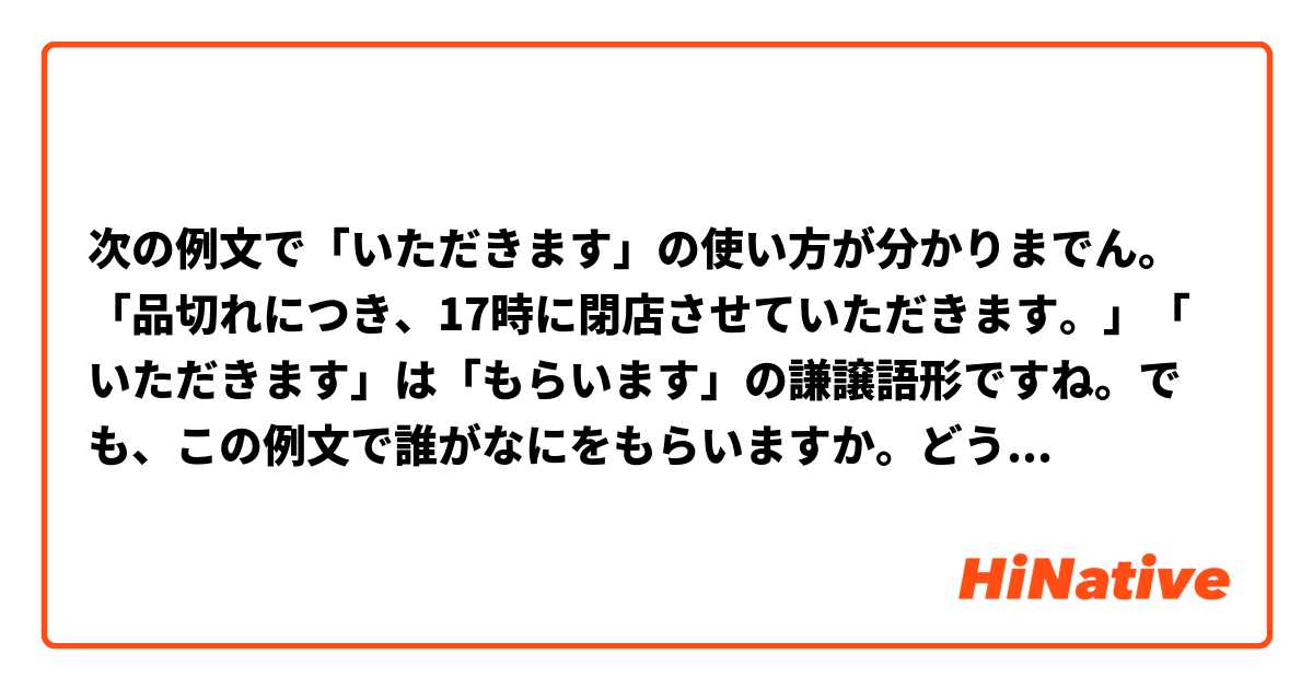 次の例文で「いただきます」の使い方が分かりまでん。「品切れにつき、17時に閉店させていただきます。」「いただきます」は「もらいます」の謙譲語形ですね。でも、この例文で誰がなにをもらいますか。どうしてしか「閉店させます」を言いませんか。