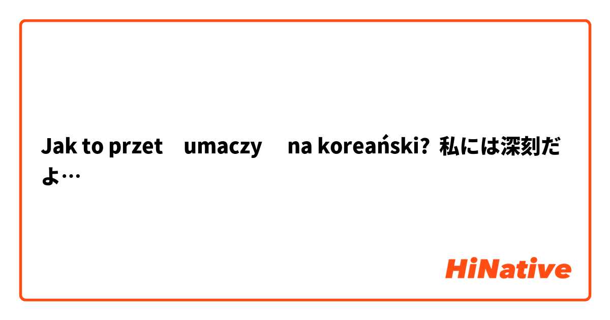 Jak to przetłumaczyć na koreański? 私には深刻だよ…