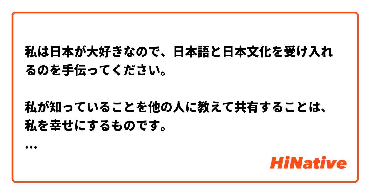 私は日本が大好きなので、日本語と日本文化を受け入れるのを手伝ってください。

私が知っていることを他の人に教えて共有することは、私を幸せにするものです。 

ここで長期的な友情ができてうれしいです


Kindly correct :)