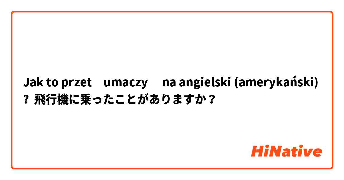 Jak to przetłumaczyć na angielski (amerykański)? 飛行機に乗ったことがありますか？