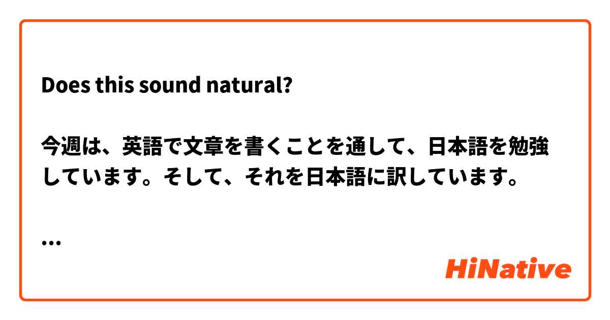 Does this sound natural?

今週は、英語で文章を書くことを通して、日本語を勉強しています。そして、それを日本語に訳しています。

This week, I am studying Japanese through writing sentences in English and then translating them into Japanese.