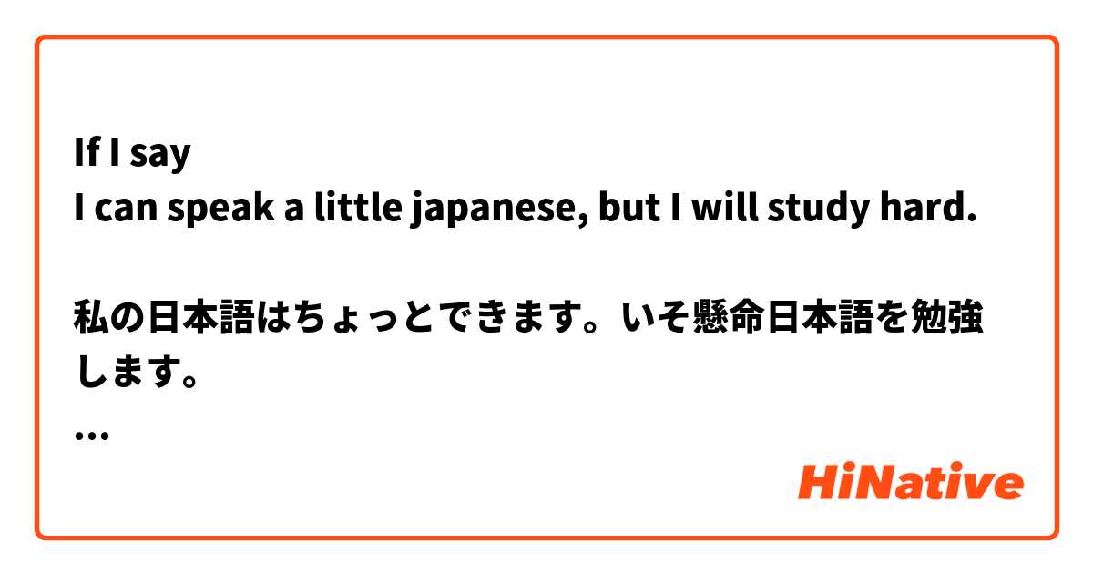 If I say
I can speak a little japanese, but I will study hard.

私の日本語はちょっとできます。いそ懸命日本語を勉強します。

Is it correct?