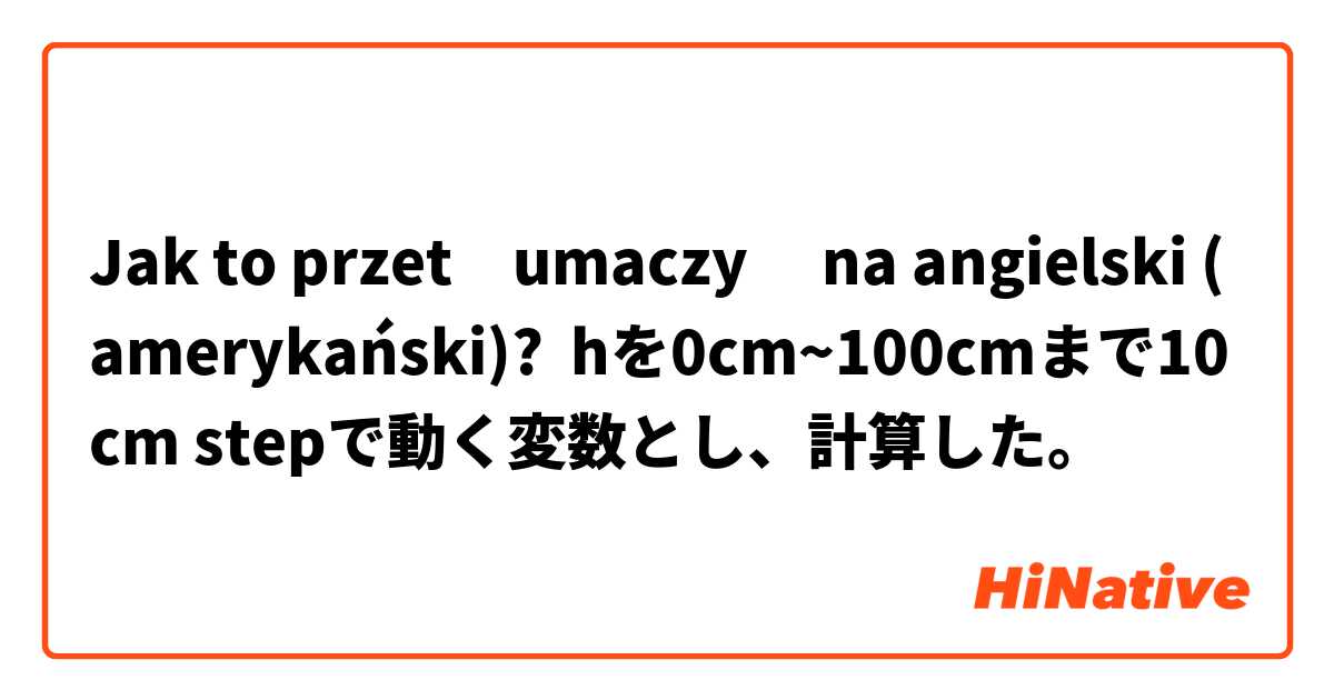 Jak to przetłumaczyć na angielski (amerykański)? hを0cm~100cmまで10cm stepで動く変数とし、計算した。