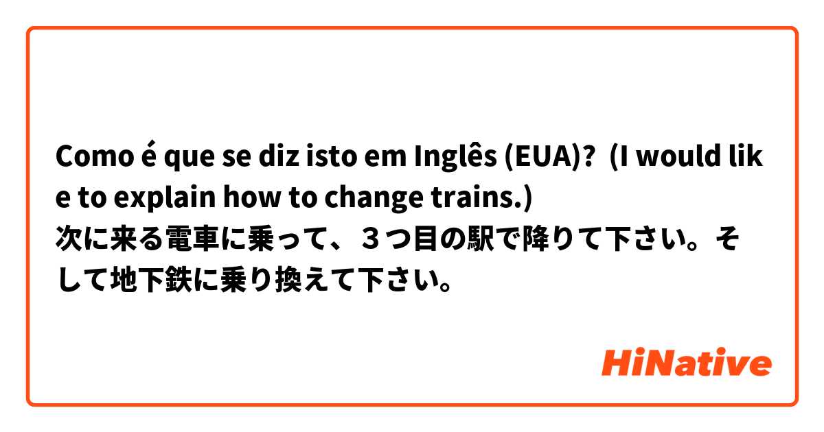 Como é que se diz isto em Inglês (EUA)? (I would like to explain how to change trains.)
次に来る電車に乗って、３つ目の駅で降りて下さい。そして地下鉄に乗り換えて下さい。 