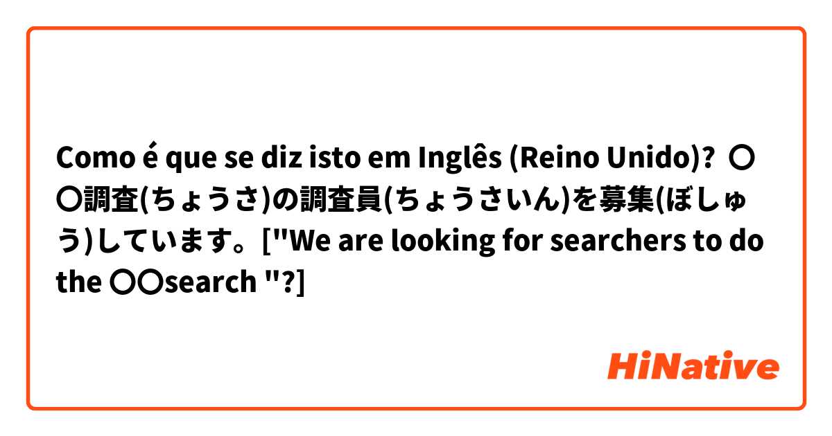 Como é que se diz isto em Inglês (Reino Unido)? 〇〇調査(ちょうさ)の調査員(ちょうさいん)を募集(ぼしゅう)しています。["We are looking for searchers to do the 〇〇search "?]