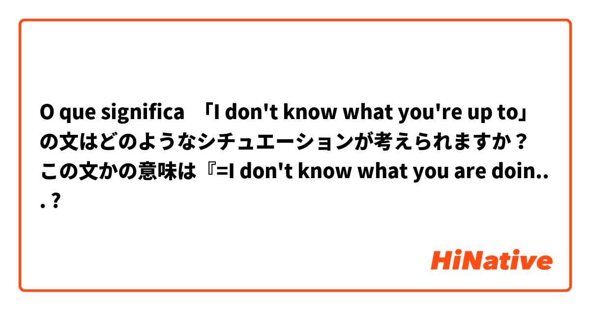 O que significa 「I don't know what you're up to」の文はどのようなシチュエーションが考えられますか？この文かの意味は『=I don't know what you are doing』または『I don't know what you are plotting』』が妥当でしょうか。

宜しくお願い致します。?