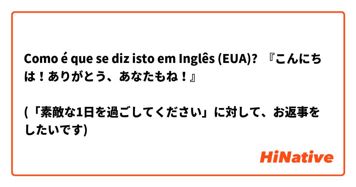 Como é que se diz isto em Inglês (EUA)? 『こんにちは！ありがとう、あなたもね！』

(「素敵な1日を過ごしてください」に対して、お返事をしたいです)