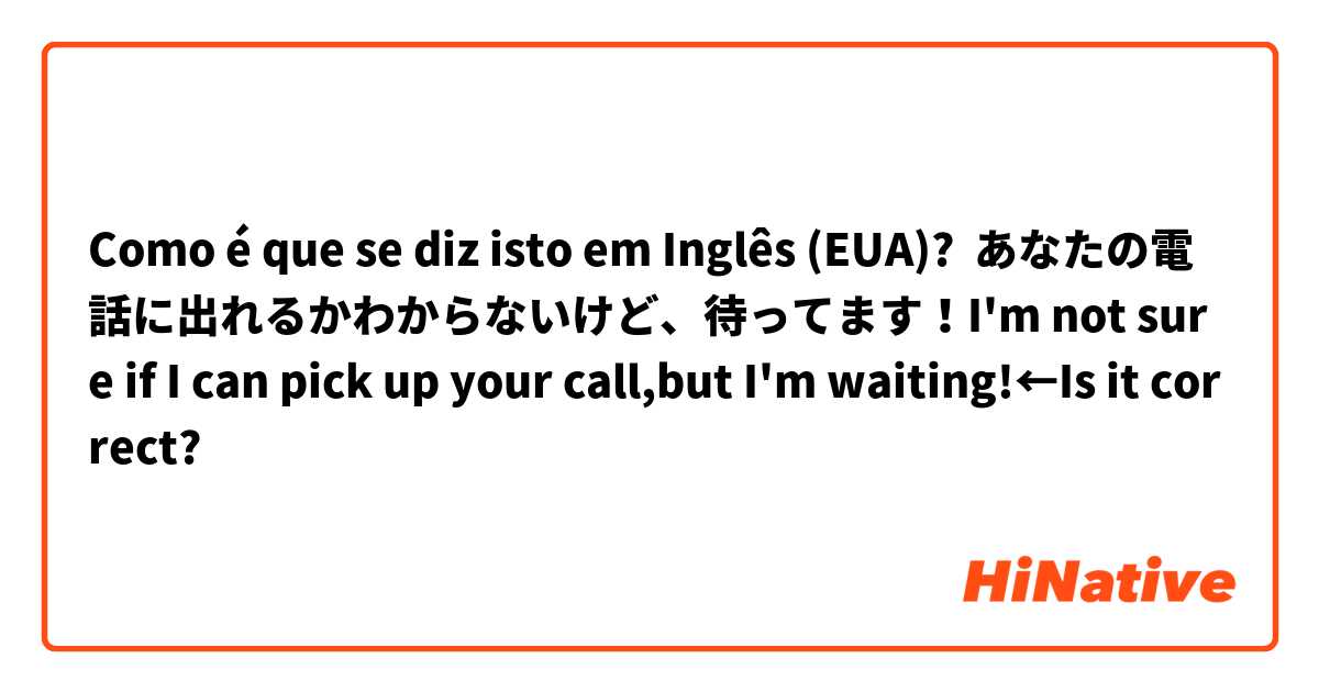 Como é que se diz isto em Inglês (EUA)? あなたの電話に出れるかわからないけど、待ってます！I'm not sure if I can pick up your call,but I'm waiting!←Is it correct?