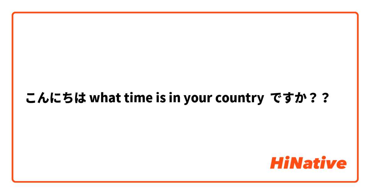 こんにちは what time is in your country  ですか？？