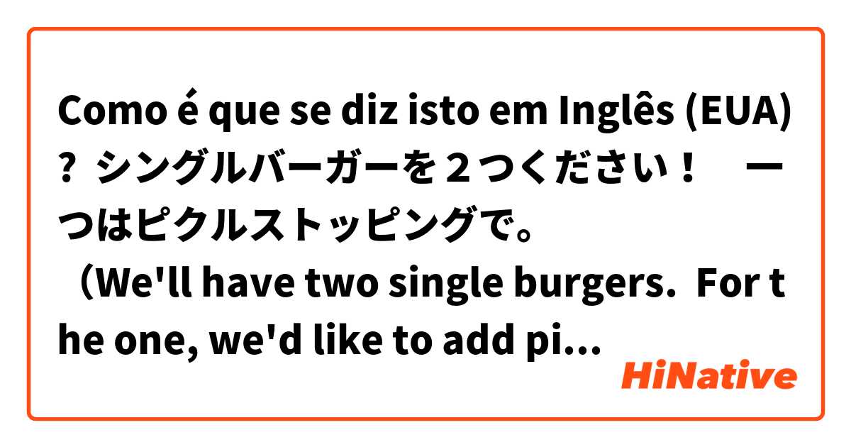 Como é que se diz isto em Inglês (EUA)? シングルバーガーを２つください！　一つはピクルストッピングで。
（We'll have two single burgers.  For the one, we'd like to add pickles）
