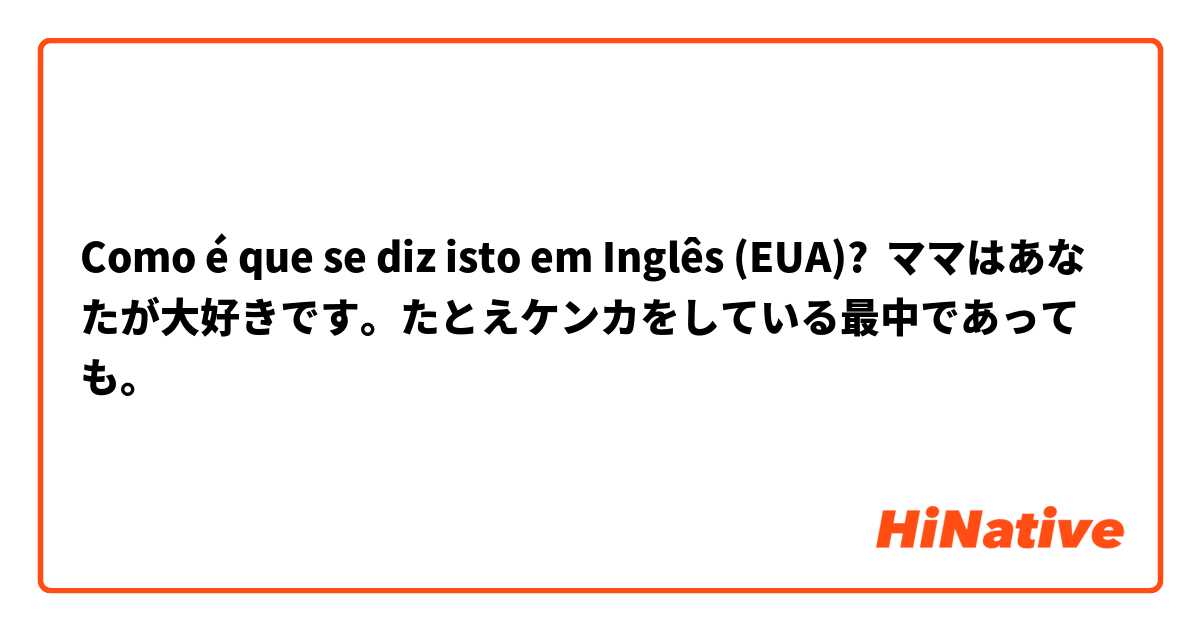 Como é que se diz isto em Inglês (EUA)? ママはあなたが大好きです。たとえケンカをしている最中であっても。