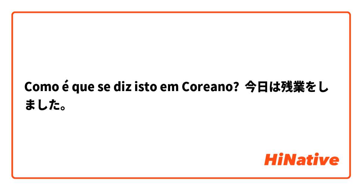 Como é que se diz isto em Coreano? 今日は残業をしました。