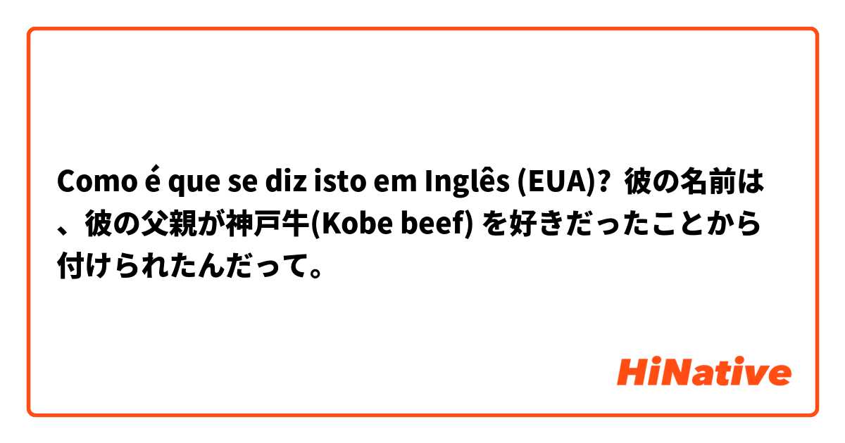 Como é que se diz isto em Inglês (EUA)? 彼の名前は、彼の父親が神戸牛(Kobe beef) を好きだったことから付けられたんだって。