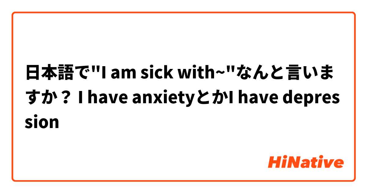 日本語で"I am sick with~"なんと言いますか？ I have anxietyとかI have depression