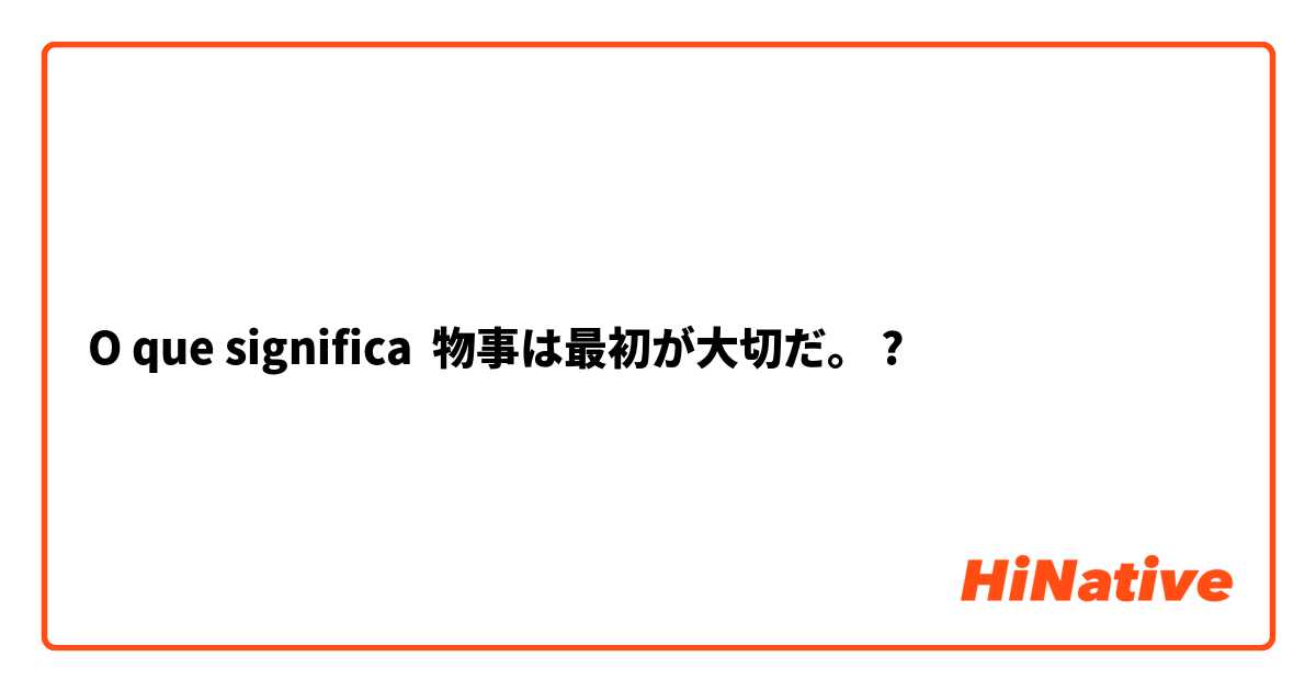 O que significa 物事は最初が大切だ。?