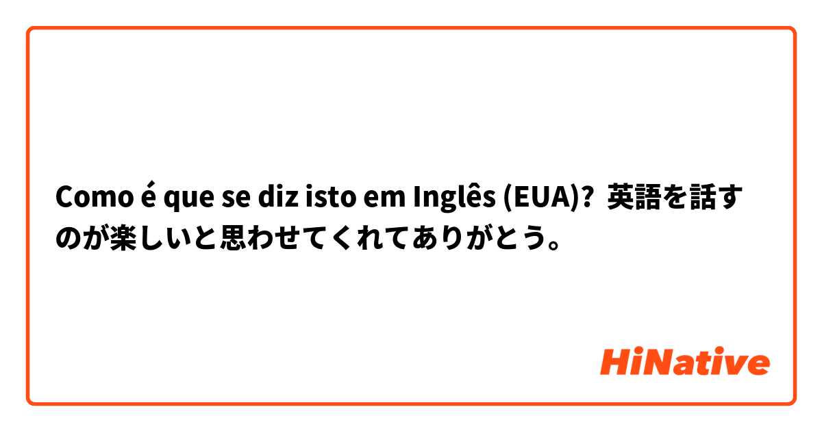 Como é que se diz isto em Inglês (EUA)? 英語を話すのが楽しいと思わせてくれてありがとう。