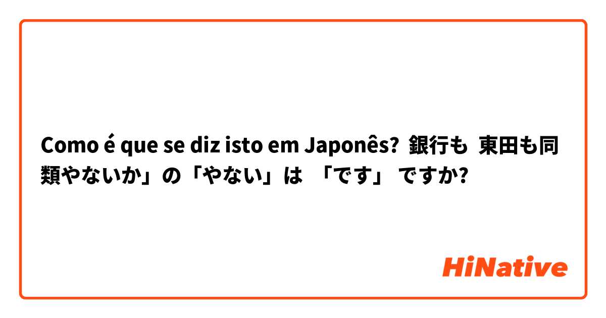 Como é que se diz isto em Japonês? 銀行も  東田も同類やないか」の「やない」は  「です」 ですか?