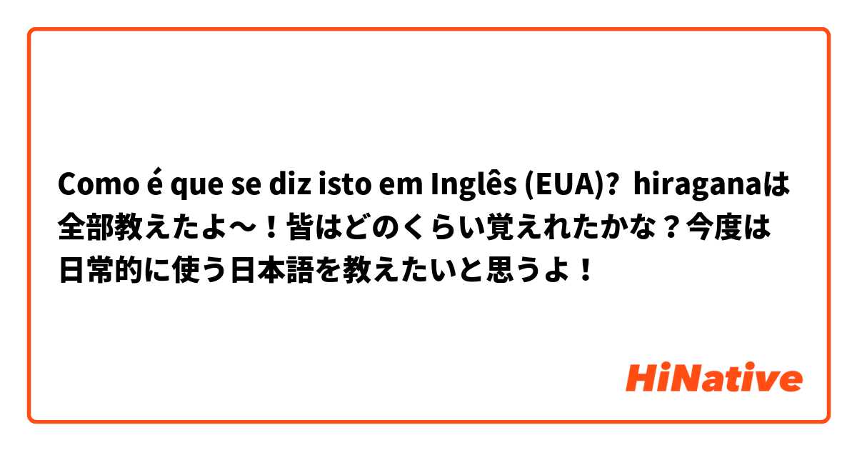 Como é que se diz isto em Inglês (EUA)? hiraganaは全部教えたよ～！皆はどのくらい覚えれたかな？今度は日常的に使う日本語を教えたいと思うよ！ 