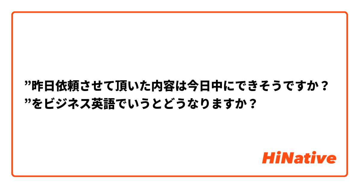 ”昨日依頼させて頂いた内容は今日中にできそうですか？”をビジネス英語でいうとどうなりますか？