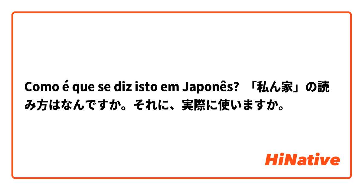 Como é que se diz isto em Japonês? 「私ん家」の読み方はなんですか。それに、実際に使いますか。
