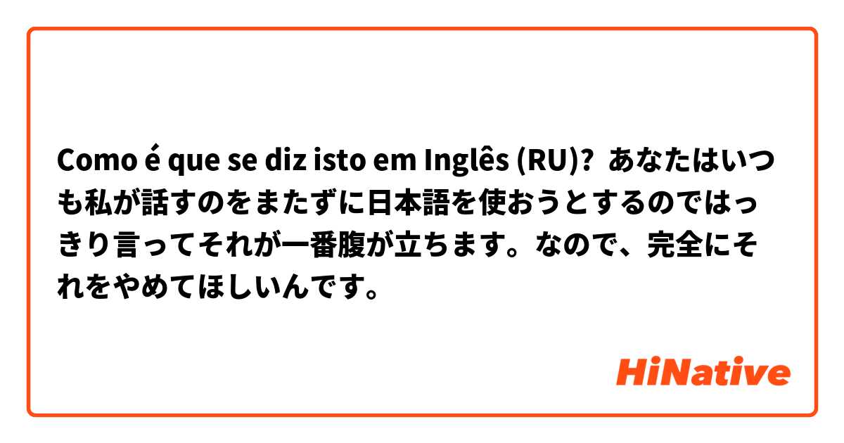Como é que se diz isto em Inglês (RU)? あなたはいつも私が話すのをまたずに日本語を使おうとするのではっきり言ってそれが一番腹が立ちます。なので、完全にそれをやめてほしいんです。