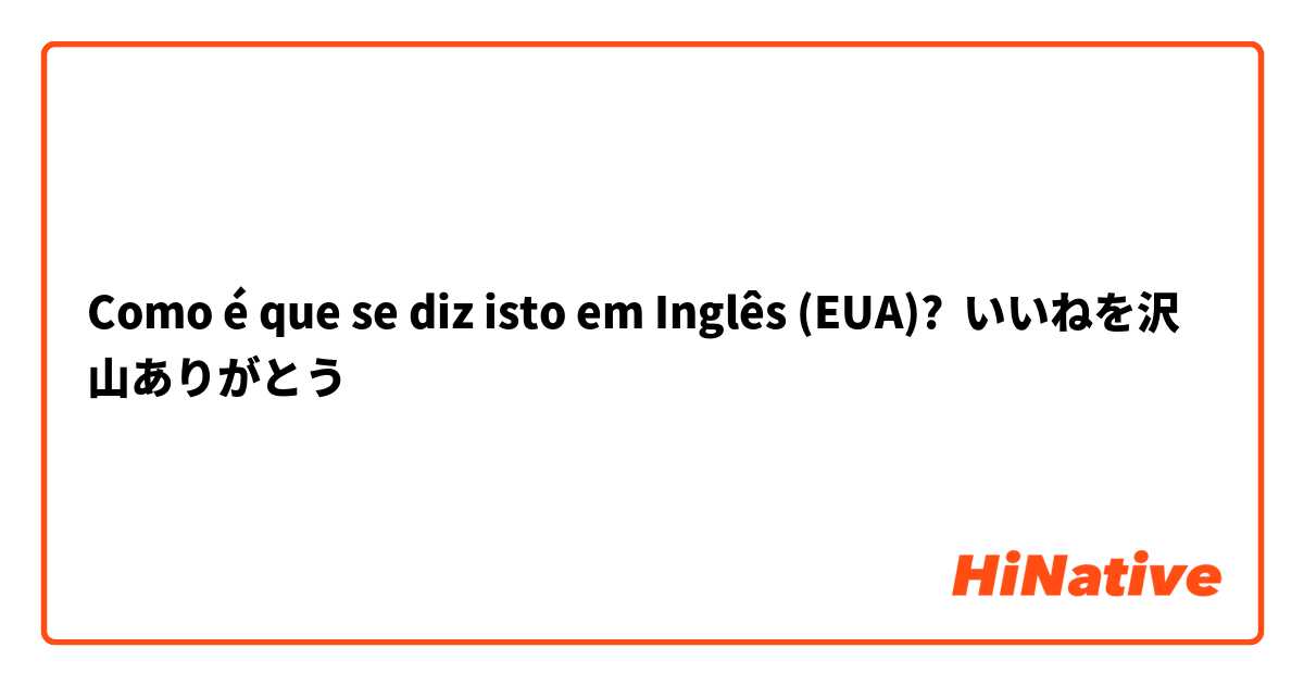 Como é que se diz isto em Inglês (EUA)? いいねを沢山ありがとう