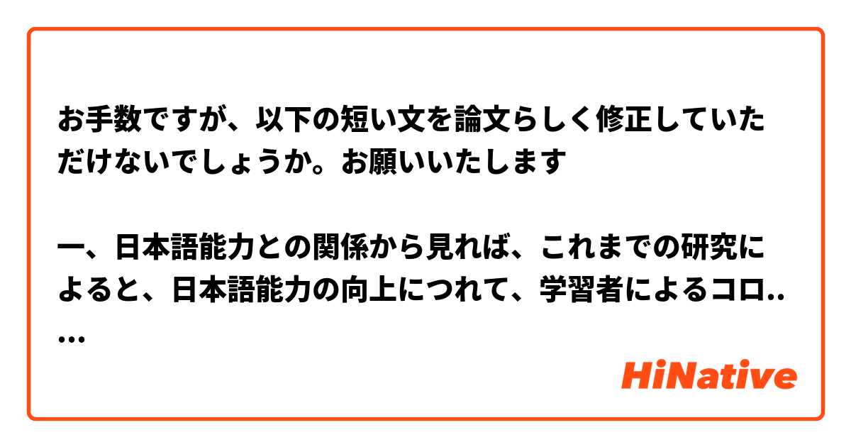 お手数ですが、以下の短い文を論文らしく修正していただけないでしょうか。お願いいたします

一、日本語能力との関係から見れば、これまでの研究によると、日本語能力の向上につれて、学習者によるコロケーションの能力もそれに応じて上がっていくものではないという。それに対して、本研究は、学習者によるコロケーションの能力が日本語の能力とともに向上していくことを明らかにした。その結果をきっかけに、学習者が意識的にコロケーションに関する知識を身につけさえすれば、コロケーションの能力もアップする可能性があるという示唆が与えられてくれる。
二、母語の影響から見れば、中国人日本語学習者による「名詞＋動詞」コロケーションの誤用のうち、「語用論的誤用」の「共起の誤用」のほうが最も多いことが明らかになった。作文データを分析することによって、母語の影響で日本語には存在しない、日本語らしくないなどの表現がほとんどだ。その結果によって、教師側から対面の授業ではコロケーションに関する説明を補充することが求められるのではないかと考えている。
三、教材の説明不足から見れば、本研究において、中国で広く使用されている代表的な『新経典日本語』と『総合日本語』という二つの教材を対象として取り扱っている。教材の内容から、語彙の説明については、コロケーションではなく、単に語そのものを単位として説明することが多いことがわかった。その結果によって、コロケーションに関する知識が掲載されている教材を開発すれば、中国人日本語学習者による「名詞＋動詞」コロケーションの能力も向上するのではないかと考えている。