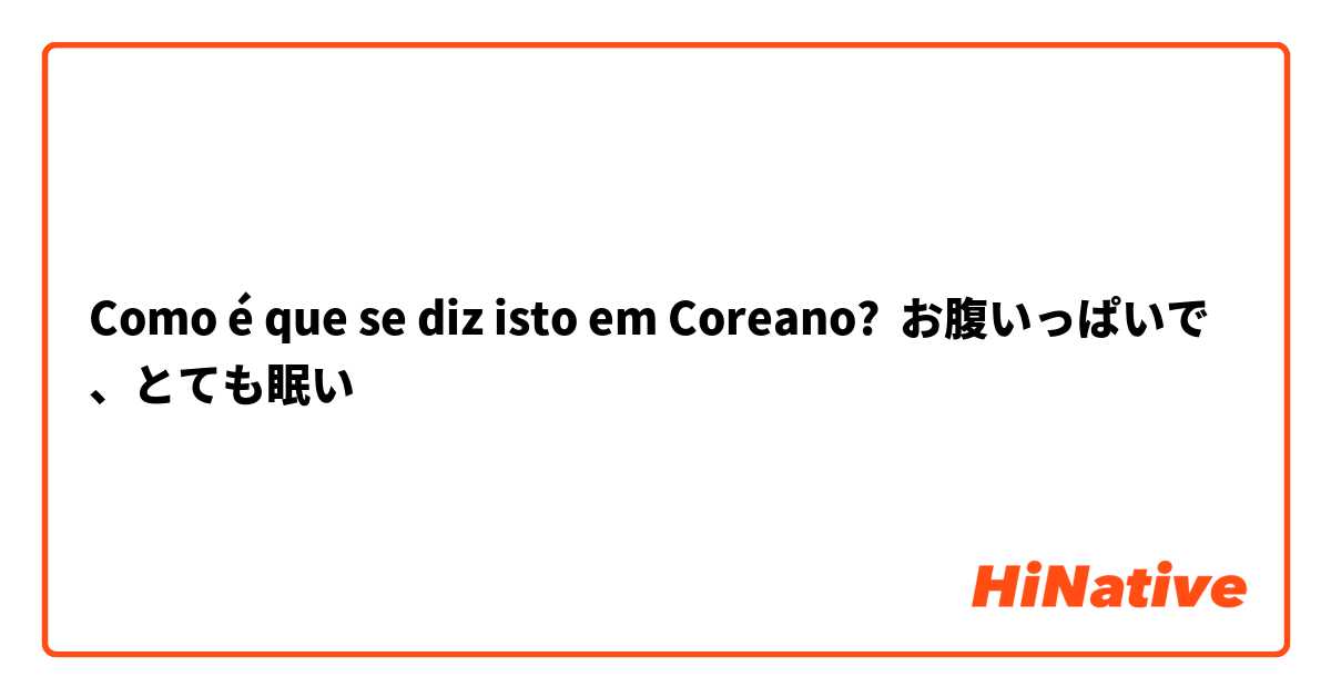 Como é que se diz isto em Coreano? お腹いっぱいで、とても眠い