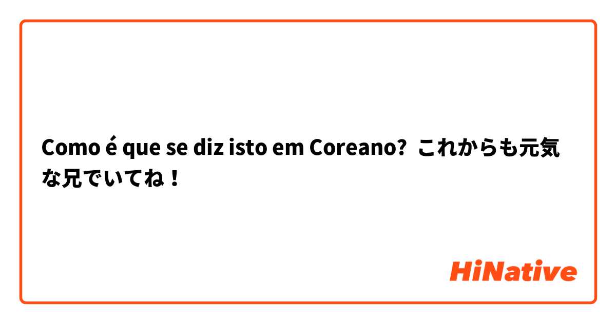 Como é que se diz isto em Coreano? これからも元気な兄でいてね！