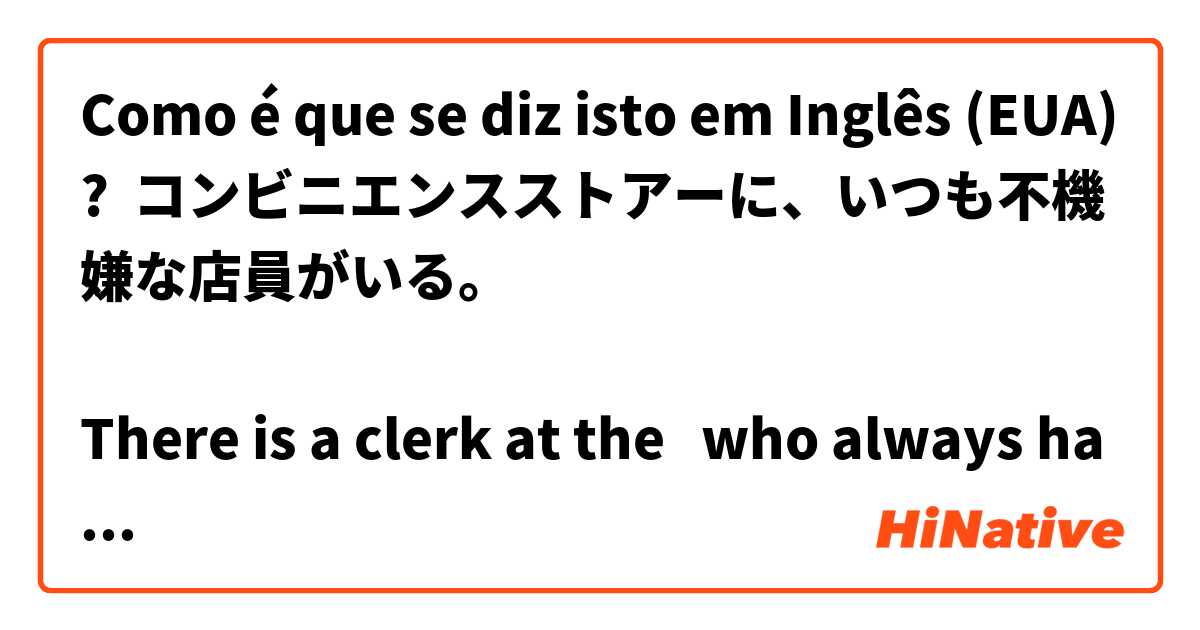 Como é que se diz isto em Inglês (EUA)? コンビニエンスストアーに、いつも不機嫌な店員がいる。

There is a clerk at the 🏪  who always has moody.