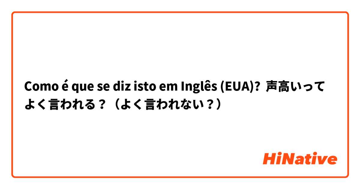 Como é que se diz isto em Inglês (EUA)? 声高いってよく言われる？（よく言われない？）